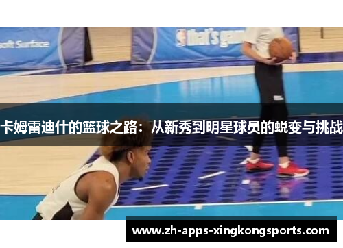 卡姆雷迪什的篮球之路:从新秀到明星球员的蜕变与挑战